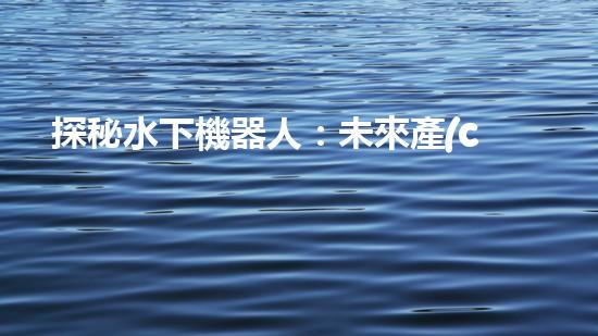 探秘水下機器人：未來產(chǎn)業(yè)的黑科技巨頭！